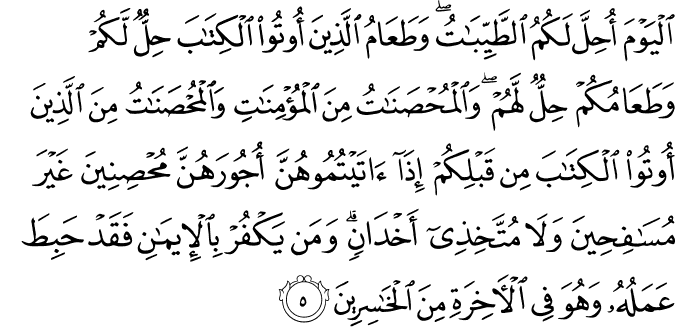 الْيَوْمَ أُحِلَّ لَكُمُ الطَّيِّبَاتُ ۖ وَطَعَامُ الَّذِينَ أُوتُوا الْكِتَابَ حِلٌّ لَّكُمْ وَطَعَامُكُمْ حِلٌّ لَّهُمْ ۖ وَالْمُحْصَنَاتُ مِنَ الْمُؤْمِنَاتِ وَالْمُحْصَنَاتُ مِنَ الَّذِينَ أُوتُوا الْكِتَابَ مِن قَبْلِكُمْ إِذَا آتَيْتُمُوهُنَّ أُجُورَهُنَّ مُحْصِنِينَ غَيْرَ مُسَافِحِينَ وَلَا مُتَّخِذِي أَخْدَانٍ ۗ وَمَن يَكْفُرْ بِالْإِيمَانِ فَقَدْ حَبِطَ عَمَلُهُ وَهُوَ فِي الْآخِرَةِ مِنَ الْخَاسِرِينَ