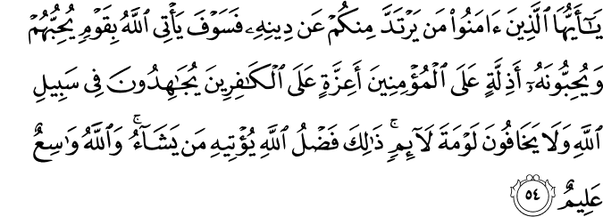 يَا أَيُّهَا الَّذِينَ آمَنُوا مَن يَرْتَدَّ مِنكُمْ عَن دِينِهِ فَسَوْفَ يَأْتِي اللَّهُ بِقَوْمٍ يُحِبُّهُمْ وَيُحِبُّونَهُ أَذِلَّةٍ عَلَى الْمُؤْمِنِينَ أَعِزَّةٍ عَلَى الْكَافِرِينَ يُجَاهِدُونَ فِي سَبِيلِ اللَّهِ وَلَا يَخَافُونَ لَوْمَةَ لَائِمٍ ۚ ذَٰلِكَ فَضْلُ اللَّهِ يُؤْتِيهِ مَن يَشَاءُ ۚ وَاللَّهُ وَاسِعٌ عَلِيمٌ