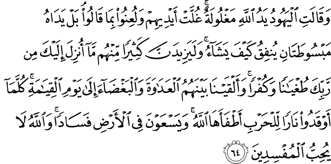 وَقَالَتِ الْيَهُودُ يَدُ اللَّهِ مَغْلُولَةٌ ۚ غُلَّتْ أَيْدِيهِمْ وَلُعِنُوا بِمَا قَالُوا ۘ بَلْ يَدَاهُ مَبْسُوطَتَانِ يُنفِقُ كَيْفَ يَشَاءُ ۚ وَلَيَزِيدَنَّ كَثِيرًا مِّنْهُم مَّا أُنزِلَ إِلَيْكَ مِن رَّبِّكَ طُغْيَانًا وَكُفْرًا ۚ وَأَلْقَيْنَا بَيْنَهُمُ الْعَدَاوَةَ وَالْبَغْضَاءَ إِلَىٰ يَوْمِ الْقِيَامَةِ ۚ كُلَّمَا أَوْقَدُوا نَارًا لِّلْحَرْبِ أَطْفَأَهَا اللَّهُ ۚ وَيَسْعَوْنَ فِي الْأَرْضِ فَسَادًا ۚ وَاللَّهُ لَا يُحِبُّ الْمُفْسِدِينَ
