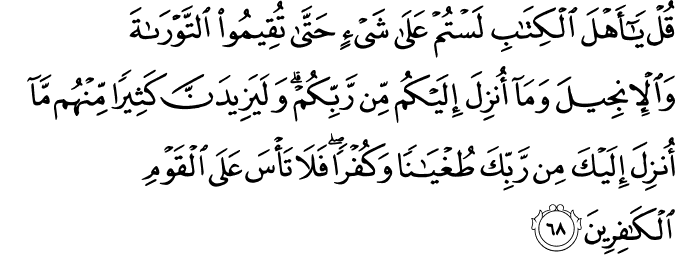 قُلْ يَا أَهْلَ الْكِتَابِ لَسْتُمْ عَلَىٰ شَيْءٍ حَتَّىٰ تُقِيمُوا التَّوْرَاةَ وَالْإِنجِيلَ وَمَا أُنزِلَ إِلَيْكُم مِّن رَّبِّكُمْ ۗ وَلَيَزِيدَنَّ كَثِيرًا مِّنْهُم مَّا أُنزِلَ إِلَيْكَ مِن رَّبِّكَ طُغْيَانًا وَكُفْرًا ۖ فَلَا تَأْسَ عَلَى الْقَوْمِ الْكَافِرِينَ