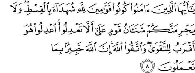 يَا أَيُّهَا الَّذِينَ آمَنُوا كُونُوا قَوَّامِينَ لِلَّهِ شُهَدَاءَ بِالْقِسْطِ ۖ وَلَا يَجْرِمَنَّكُمْ شَنَآنُ قَوْمٍ عَلَىٰ أَلَّا تَعْدِلُوا ۚ اعْدِلُوا هُوَ أَقْرَبُ لِلتَّقْوَىٰ ۖ وَاتَّقُوا اللَّهَ ۚ إِنَّ اللَّهَ خَبِيرٌ بِمَا تَعْمَلُونَ