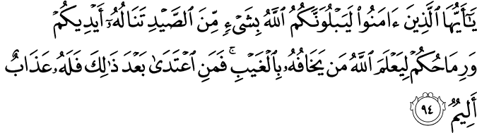 يَا أَيُّهَا الَّذِينَ آمَنُوا لَيَبْلُوَنَّكُمُ اللَّهُ بِشَيْءٍ مِّنَ الصَّيْدِ تَنَالُهُ أَيْدِيكُمْ وَرِمَاحُكُمْ لِيَعْلَمَ اللَّهُ مَن يَخَافُهُ بِالْغَيْبِ ۚ فَمَنِ اعْتَدَىٰ بَعْدَ ذَٰلِكَ فَلَهُ عَذَابٌ أَلِيمٌ