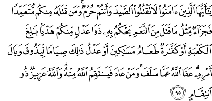 يَا أَيُّهَا الَّذِينَ آمَنُوا لَا تَقْتُلُوا الصَّيْدَ وَأَنتُمْ حُرُمٌ ۚ وَمَن قَتَلَهُ مِنكُم مُّتَعَمِّدًا فَجَزَاءٌ مِّثْلُ مَا قَتَلَ مِنَ النَّعَمِ يَحْكُمُ بِهِ ذَوَا عَدْلٍ مِّنكُمْ هَدْيًا بَالِغَ الْكَعْبَةِ أَوْ كَفَّارَةٌ طَعَامُ مَسَاكِينَ أَوْ عَدْلُ ذَٰلِكَ صِيَامًا لِّيَذُوقَ وَبَالَ أَمْرِهِ ۗ عَفَا اللَّهُ عَمَّا سَلَفَ ۚ وَمَنْ عَادَ فَيَنتَقِمُ اللَّهُ مِنْهُ ۗ وَاللَّهُ عَزِيزٌ ذُو انتِقَامٍ