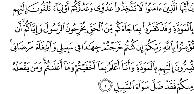  يَا أَيُّهَا الَّذِينَ آمَنُوا لَا تَتَّخِذُوا عَدُوِّي وَعَدُوَّكُمْ أَوْلِيَاءَ تُلْقُونَ إِلَيْهِم بِالْمَوَدَّةِ وَقَدْ كَفَرُوا بِمَا جَاءَكُم مِّنَ الْحَقِّ يُخْرِجُونَ الرَّسُولَ وَإِيَّاكُمْ ۙ أَن تُؤْمِنُوا بِاللَّهِ رَبِّكُمْ إِن كُنتُمْ خَرَجْتُمْ جِهَادًا فِي سَبِيلِي وَابْتِغَاءَ مَرْضَاتِي ۚ تُسِرُّونَ إِلَيْهِم بِالْمَوَدَّةِ وَأَنَا أَعْلَمُ بِمَا أَخْفَيْتُمْ وَمَا أَعْلَنتُمْ ۚ وَمَن يَفْعَلْهُ مِنكُمْ فَقَدْ ضَلَّ سَوَاءَ السَّبِيلِ