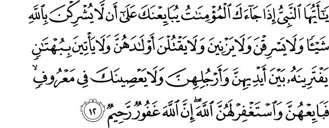 يَا أَيُّهَا النَّبِيُّ إِذَا جَاءَكَ الْمُؤْمِنَاتُ يُبَايِعْنَكَ عَلَىٰ أَن لَّا يُشْرِكْنَ بِاللَّهِ شَيْئًا وَلَا يَسْرِقْنَ وَلَا يَزْنِينَ وَلَا يَقْتُلْنَ أَوْلَادَهُنَّ وَلَا يَأْتِينَ بِبُهْتَانٍ يَفْتَرِينَهُ بَيْنَ أَيْدِيهِنَّ وَأَرْجُلِهِنَّ وَلَا يَعْصِينَكَ فِي مَعْرُوفٍ ۙ فَبَايِعْهُنَّ وَاسْتَغْفِرْ لَهُنَّ اللَّهَ ۖ إِنَّ اللَّهَ غَفُورٌ رَّحِيمٌ