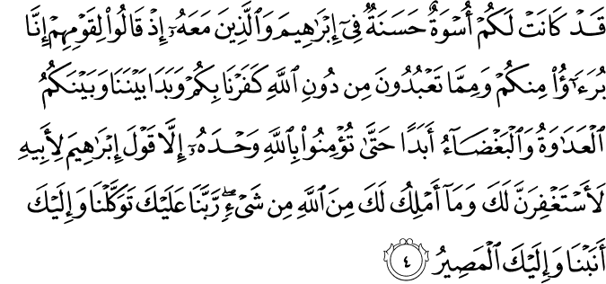 قَدْ كَانَتْ لَكُمْ أُسْوَةٌ حَسَنَةٌ فِي إِبْرَاهِيمَ وَالَّذِينَ مَعَهُ إِذْ قَالُوا لِقَوْمِهِمْ إِنَّا بُرَآءُ مِنكُمْ وَمِمَّا تَعْبُدُونَ مِن دُونِ اللَّهِ كَفَرْنَا بِكُمْ وَبَدَا بَيْنَنَا وَبَيْنَكُمُ الْعَدَاوَةُ وَالْبَغْضَاءُ أَبَدًا حَتَّىٰ تُؤْمِنُوا بِاللَّهِ وَحْدَهُ إِلَّا قَوْلَ إِبْرَاهِيمَ لِأَبِيهِ لَأَسْتَغْفِرَنَّ لَكَ وَمَا أَمْلِكُ لَكَ مِنَ اللَّهِ مِن شَيْءٍ ۖ رَّبَّنَا عَلَيْكَ تَوَكَّلْنَا وَإِلَيْكَ أَنَبْنَا وَإِلَيْكَ الْمَصِيرُ