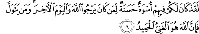 لَقَدْ كَانَ لَكُمْ فِيهِمْ أُسْوَةٌ حَسَنَةٌ لِّمَن كَانَ يَرْجُو اللَّهَ وَالْيَوْمَ الْآخِرَ ۚ وَمَن يَتَوَلَّ فَإِنَّ اللَّهَ هُوَ الْغَنِيُّ الْحَمِيدُ
