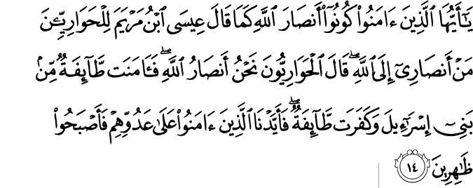 يَا أَيُّهَا الَّذِينَ آمَنُوا كُونُوا أَنصَارَ اللَّهِ كَمَا قَالَ عِيسَى ابْنُ مَرْيَمَ لِلْحَوَارِيِّينَ مَنْ أَنصَارِي إِلَى اللَّهِ ۖ قَالَ الْحَوَارِيُّونَ نَحْنُ أَنصَارُ اللَّهِ ۖ فَآمَنَت طَّائِفَةٌ مِّن بَنِي إِسْرَائِيلَ وَكَفَرَت طَّائِفَةٌ ۖ فَأَيَّدْنَا الَّذِينَ آمَنُوا عَلَىٰ عَدُوِّهِمْ فَأَصْبَحُوا ظَاهِرِينَ