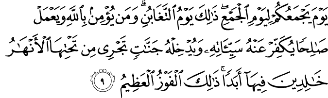 يَوْمَ يَجْمَعُكُمْ لِيَوْمِ الْجَمْعِ ۖ ذَٰلِكَ يَوْمُ التَّغَابُنِ ۗ وَمَن يُؤْمِن بِاللَّهِ وَيَعْمَلْ صَالِحًا يُكَفِّرْ عَنْهُ سَيِّئَاتِهِ وَيُدْخِلْهُ جَنَّاتٍ تَجْرِي مِن تَحْتِهَا الْأَنْهَارُ خَالِدِينَ فِيهَا أَبَدًا ۚ ذَٰلِكَ الْفَوْزُ الْعَظِيمُ