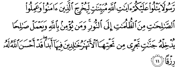 رَّسُولًا يَتْلُو عَلَيْكُمْ آيَاتِ اللَّهِ مُبَيِّنَاتٍ لِّيُخْرِجَ الَّذِينَ آمَنُوا وَعَمِلُوا الصَّالِحَاتِ مِنَ الظُّلُمَاتِ إِلَى النُّورِ ۚ وَمَن يُؤْمِن بِاللَّهِ وَيَعْمَلْ صَالِحًا يُدْخِلْهُ جَنَّاتٍ تَجْرِي مِن تَحْتِهَا الْأَنْهَارُ خَالِدِينَ فِيهَا أَبَدًا ۖ قَدْ أَحْسَنَ اللَّهُ لَهُ رِزْقًا