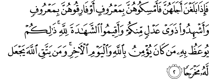 فَإِذَا بَلَغْنَ أَجَلَهُنَّ فَأَمْسِكُوهُنَّ بِمَعْرُوفٍ أَوْ فَارِقُوهُنَّ بِمَعْرُوفٍ وَأَشْهِدُوا ذَوَيْ عَدْلٍ مِّنكُمْ وَأَقِيمُوا الشَّهَادَةَ لِلَّهِ ۚ ذَٰلِكُمْ يُوعَظُ بِهِ مَن كَانَ يُؤْمِنُ بِاللَّهِ وَالْيَوْمِ الْآخِرِ ۚ وَمَن يَتَّقِ اللَّهَ يَجْعَل لَّهُ مَخْرَجًا