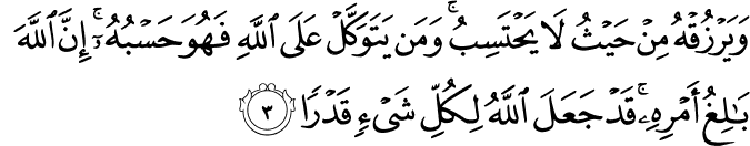 وَيَرْزُقْهُ مِنْ حَيْثُ لَا يَحْتَسِبُ ۚ وَمَن يَتَوَكَّلْ عَلَى اللَّهِ فَهُوَ حَسْبُهُ ۚ إِنَّ اللَّهَ بَالِغُ أَمْرِهِ ۚ قَدْ جَعَلَ اللَّهُ لِكُلِّ شَيْءٍ قَدْرًا