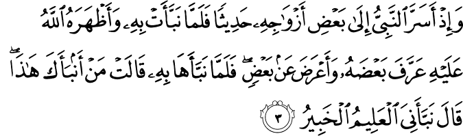 وَإِذْ أَسَرَّ النَّبِيُّ إِلَىٰ بَعْضِ أَزْوَاجِهِ حَدِيثًا فَلَمَّا نَبَّأَتْ بِهِ وَأَظْهَرَهُ اللَّهُ عَلَيْهِ عَرَّفَ بَعْضَهُ وَأَعْرَضَ عَن بَعْضٍ ۖ فَلَمَّا نَبَّأَهَا بِهِ قَالَتْ مَنْ أَنبَأَكَ هَـٰذَا ۖ قَالَ نَبَّأَنِيَ الْعَلِيمُ الْخَبِيرُ