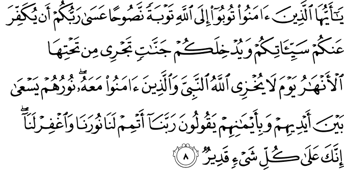 يَا أَيُّهَا الَّذِينَ آمَنُوا تُوبُوا إِلَى اللَّهِ تَوْبَةً نَّصُوحًا عَسَىٰ رَبُّكُمْ أَن يُكَفِّرَ عَنكُمْ سَيِّئَاتِكُمْ وَيُدْخِلَكُمْ جَنَّاتٍ تَجْرِي مِن تَحْتِهَا الْأَنْهَارُ يَوْمَ لَا يُخْزِي اللَّهُ النَّبِيَّ وَالَّذِينَ آمَنُوا مَعَهُ ۖ نُورُهُمْ يَسْعَىٰ بَيْنَ أَيْدِيهِمْ وَبِأَيْمَانِهِمْ يَقُولُونَ رَبَّنَا أَتْمِمْ لَنَا نُورَنَا وَاغْفِرْ لَنَا ۖ إِنَّكَ عَلَىٰ كُلِّ شَيْءٍ قَدِيرٌ
