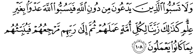 وَلَا تَسُبُّوا الَّذِينَ يَدْعُونَ مِن دُونِ اللَّهِ فَيَسُبُّوا اللَّهَ عَدْوًا بِغَيْرِ عِلْمٍ ۗ كَذَٰلِكَ زَيَّنَّا لِكُلِّ أُمَّةٍ عَمَلَهُمْ ثُمَّ إِلَىٰ رَبِّهِم مَّرْجِعُهُمْ فَيُنَبِّئُهُم بِمَا كَانُوا يَعْمَلُونَ