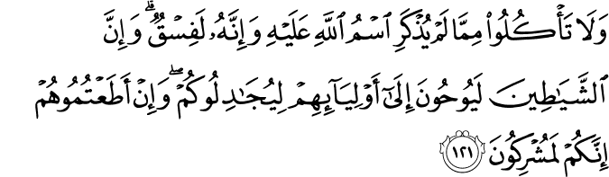 وَلَا تَأْكُلُوا مِمَّا لَمْ يُذْكَرِ اسْمُ اللَّهِ عَلَيْهِ وَإِنَّهُ لَفِسْقٌ ۗ وَإِنَّ الشَّيَاطِينَ لَيُوحُونَ إِلَىٰ أَوْلِيَائِهِمْ لِيُجَادِلُوكُمْ ۖ وَإِنْ أَطَعْتُمُوهُمْ إِنَّكُمْ لَمُشْرِكُونَ