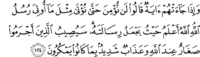 وَإِذَا جَاءَتْهُمْ آيَةٌ قَالُوا لَن نُّؤْمِنَ حَتَّىٰ نُؤْتَىٰ مِثْلَ مَا أُوتِيَ رُسُلُ اللَّهِ ۘ اللَّهُ أَعْلَمُ حَيْثُ يَجْعَلُ رِسَالَتَهُ ۗ سَيُصِيبُ الَّذِينَ أَجْرَمُوا صَغَارٌ عِندَ اللَّهِ وَعَذَابٌ شَدِيدٌ بِمَا كَانُوا يَمْكُرُونَ
