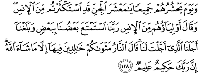 وَيَوْمَ يَحْشُرُهُمْ جَمِيعًا يَا مَعْشَرَ الْجِنِّ قَدِ اسْتَكْثَرْتُم مِّنَ الْإِنسِ ۖ وَقَالَ أَوْلِيَاؤُهُم مِّنَ الْإِنسِ رَبَّنَا اسْتَمْتَعَ بَعْضُنَا بِبَعْضٍ وَبَلَغْنَا أَجَلَنَا الَّذِي أَجَّلْتَ لَنَا ۚ قَالَ النَّارُ مَثْوَاكُمْ خَالِدِينَ فِيهَا إِلَّا مَا شَاءَ اللَّهُ ۗ إِنَّ رَبَّكَ حَكِيمٌ عَلِيمٌ