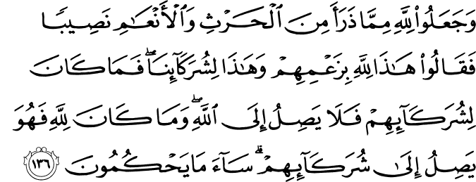 وَجَعَلُوا لِلَّهِ مِمَّا ذَرَأَ مِنَ الْحَرْثِ وَالْأَنْعَامِ نَصِيبًا فَقَالُوا هَـٰذَا لِلَّهِ بِزَعْمِهِمْ وَهَـٰذَا لِشُرَكَائِنَا ۖ فَمَا كَانَ لِشُرَكَائِهِمْ فَلَا يَصِلُ إِلَى اللَّهِ ۖ وَمَا كَانَ لِلَّهِ فَهُوَ يَصِلُ إِلَىٰ شُرَكَائِهِمْ ۗ سَاءَ مَا يَحْكُمُونَ