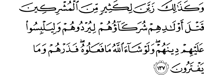 وَكَذَٰلِكَ زَيَّنَ لِكَثِيرٍ مِّنَ الْمُشْرِكِينَ قَتْلَ أَوْلَادِهِمْ شُرَكَاؤُهُمْ لِيُرْدُوهُمْ وَلِيَلْبِسُوا عَلَيْهِمْ دِينَهُمْ ۖ وَلَوْ شَاءَ اللَّهُ مَا فَعَلُوهُ ۖ فَذَرْهُمْ وَمَا يَفْتَرُونَ