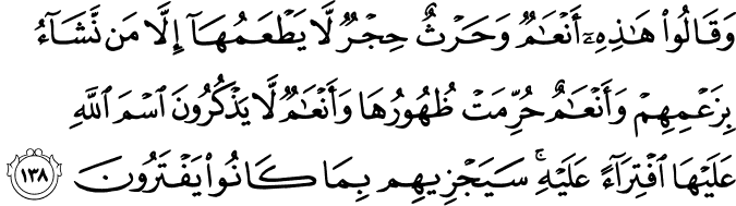 وَقَالُوا هَـٰذِهِ أَنْعَامٌ وَحَرْثٌ حِجْرٌ لَّا يَطْعَمُهَا إِلَّا مَن نَّشَاءُ بِزَعْمِهِمْ وَأَنْعَامٌ حُرِّمَتْ ظُهُورُهَا وَأَنْعَامٌ لَّا يَذْكُرُونَ اسْمَ اللَّهِ عَلَيْهَا افْتِرَاءً عَلَيْهِ ۚ سَيَجْزِيهِم بِمَا كَانُوا يَفْتَرُونَ