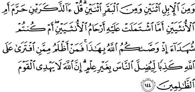 وَمِنَ الْإِبِلِ اثْنَيْنِ وَمِنَ الْبَقَرِ اثْنَيْنِ ۗ قُلْ آلذَّكَرَيْنِ حَرَّمَ أَمِ الْأُنثَيَيْنِ أَمَّا اشْتَمَلَتْ عَلَيْهِ أَرْحَامُ الْأُنثَيَيْنِ ۖ أَمْ كُنتُمْ شُهَدَاءَ إِذْ وَصَّاكُمُ اللَّهُ بِهَـٰذَا ۚ فَمَنْ أَظْلَمُ مِمَّنِ افْتَرَىٰ عَلَى اللَّهِ كَذِبًا لِّيُضِلَّ النَّاسَ بِغَيْرِ عِلْمٍ ۗ إِنَّ اللَّهَ لَا يَهْدِي الْقَوْمَ الظَّالِمِينَ