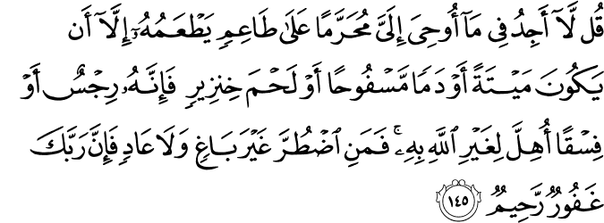 قُل لَّا أَجِدُ فِي مَا أُوحِيَ إِلَيَّ مُحَرَّمًا عَلَىٰ طَاعِمٍ يَطْعَمُهُ إِلَّا أَن يَكُونَ مَيْتَةً أَوْ دَمًا مَّسْفُوحًا أَوْ لَحْمَ خِنزِيرٍ فَإِنَّهُ رِجْسٌ أَوْ فِسْقًا أُهِلَّ لِغَيْرِ اللَّهِ بِهِ ۚ فَمَنِ اضْطُرَّ غَيْرَ بَاغٍ وَلَا عَادٍ فَإِنَّ رَبَّكَ غَفُورٌ رَّحِيمٌ