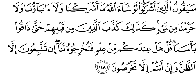 سَيَقُولُ الَّذِينَ أَشْرَكُوا لَوْ شَاءَ اللَّهُ مَا أَشْرَكْنَا وَلَا آبَاؤُنَا وَلَا حَرَّمْنَا مِن شَيْءٍ ۚ كَذَٰلِكَ كَذَّبَ الَّذِينَ مِن قَبْلِهِمْ حَتَّىٰ ذَاقُوا بَأْسَنَا ۗ قُلْ هَلْ عِندَكُم مِّنْ عِلْمٍ فَتُخْرِجُوهُ لَنَا ۖ إِن تَتَّبِعُونَ إِلَّا الظَّنَّ وَإِنْ أَنتُمْ إِلَّا تَخْرُصُونَ