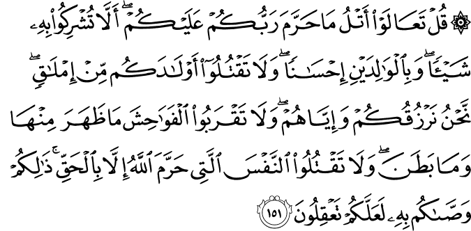 قُلْ تَعَالَوْا أَتْلُ مَا حَرَّمَ رَبُّكُمْ عَلَيْكُمْ ۖ أَلَّا تُشْرِكُوا بِهِ شَيْئًا ۖ وَبِالْوَالِدَيْنِ إِحْسَانًا ۖ وَلَا تَقْتُلُوا أَوْلَادَكُم مِّنْ إِمْلَاقٍ ۖ نَّحْنُ نَرْزُقُكُمْ وَإِيَّاهُمْ ۖ وَلَا تَقْرَبُوا الْفَوَاحِشَ مَا ظَهَرَ مِنْهَا وَمَا بَطَنَ ۖ وَلَا تَقْتُلُوا النَّفْسَ الَّتِي حَرَّمَ اللَّهُ إِلَّا بِالْحَقِّ ۚ ذَٰلِكُمْ وَصَّاكُم بِهِ لَعَلَّكُمْ تَعْقِلُونَ