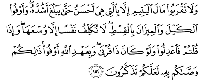 وَلَا تَقْرَبُوا مَالَ الْيَتِيمِ إِلَّا بِالَّتِي هِيَ أَحْسَنُ حَتَّىٰ يَبْلُغَ أَشُدَّهُ ۖ وَأَوْفُوا الْكَيْلَ وَالْمِيزَانَ بِالْقِسْطِ ۖ لَا نُكَلِّفُ نَفْسًا إِلَّا وُسْعَهَا ۖ وَإِذَا قُلْتُمْ فَاعْدِلُوا وَلَوْ كَانَ ذَا قُرْبَىٰ ۖ وَبِعَهْدِ اللَّهِ أَوْفُوا ۚ ذَٰلِكُمْ وَصَّاكُم بِهِ لَعَلَّكُمْ تَذَكَّرُونَ