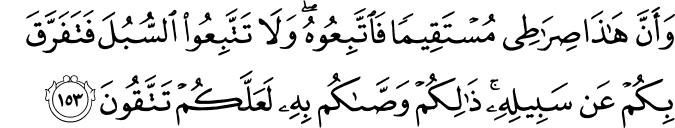 وَأَنَّ هَـٰذَا صِرَاطِي مُسْتَقِيمًا فَاتَّبِعُوهُ ۖ وَلَا تَتَّبِعُوا السُّبُلَ فَتَفَرَّقَ بِكُمْ عَن سَبِيلِهِ ۚ ذَٰلِكُمْ وَصَّاكُم بِهِ لَعَلَّكُمْ تَتَّقُونَ