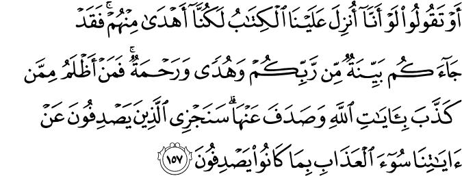أَوْ تَقُولُوا لَوْ أَنَّا أُنزِلَ عَلَيْنَا الْكِتَابُ لَكُنَّا أَهْدَىٰ مِنْهُمْ ۚ فَقَدْ جَاءَكُم بَيِّنَةٌ مِّن رَّبِّكُمْ وَهُدًى وَرَحْمَةٌ ۚ فَمَنْ أَظْلَمُ مِمَّن كَذَّبَ بِآيَاتِ اللَّهِ وَصَدَفَ عَنْهَا ۗ سَنَجْزِي الَّذِينَ يَصْدِفُونَ عَنْ آيَاتِنَا سُوءَ الْعَذَابِ بِمَا كَانُوا يَصْدِفُونَ