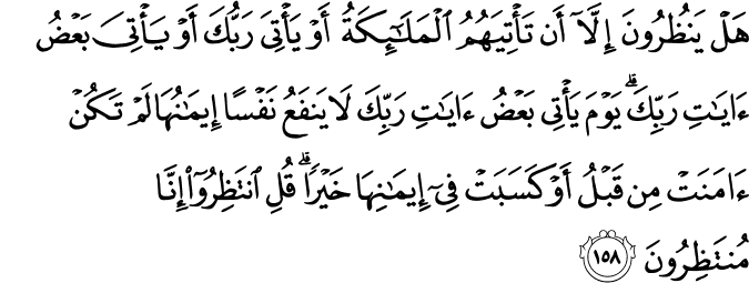هَلْ يَنظُرُونَ إِلَّا أَن تَأْتِيَهُمُ الْمَلَائِكَةُ أَوْ يَأْتِيَ رَبُّكَ أَوْ يَأْتِيَ بَعْضُ آيَاتِ رَبِّكَ ۗ يَوْمَ يَأْتِي بَعْضُ آيَاتِ رَبِّكَ لَا يَنفَعُ نَفْسًا إِيمَانُهَا لَمْ تَكُنْ آمَنَتْ مِن قَبْلُ أَوْ كَسَبَتْ فِي إِيمَانِهَا خَيْرًا ۗ قُلِ انتَظِرُوا إِنَّا مُنتَظِرُونَ