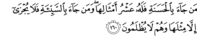 مَن جَاءَ بِالْحَسَنَةِ فَلَهُ عَشْرُ أَمْثَالِهَا ۖ وَمَن جَاءَ بِالسَّيِّئَةِ فَلَا يُجْزَىٰ إِلَّا مِثْلَهَا وَهُمْ لَا يُظْلَمُونَ