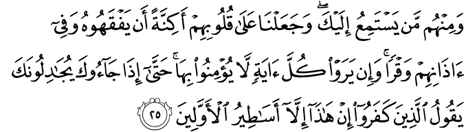 وَمِنْهُم مَّن يَسْتَمِعُ إِلَيْكَ ۖ وَجَعَلْنَا عَلَىٰ قُلُوبِهِمْ أَكِنَّةً أَن يَفْقَهُوهُ وَفِي آذَانِهِمْ وَقْرًا ۚ وَإِن يَرَوْا كُلَّ آيَةٍ لَّا يُؤْمِنُوا بِهَا ۚ حَتَّىٰ إِذَا جَاءُوكَ يُجَادِلُونَكَ يَقُولُ الَّذِينَ كَفَرُوا إِنْ هَـٰذَا إِلَّا أَسَاطِيرُ الْأَوَّلِينَ