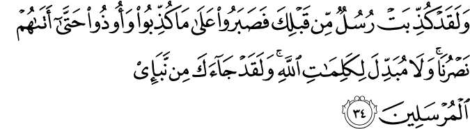 وَلَقَدْ كُذِّبَتْ رُسُلٌ مِّن قَبْلِكَ فَصَبَرُوا عَلَىٰ مَا كُذِّبُوا وَأُوذُوا حَتَّىٰ أَتَاهُمْ نَصْرُنَا ۚ وَلَا مُبَدِّلَ لِكَلِمَاتِ اللَّهِ ۚ وَلَقَدْ جَاءَكَ مِن نَّبَإِ الْمُرْسَلِينَ