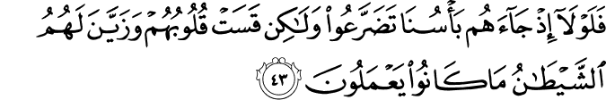 فَلَوْلَا إِذْ جَاءَهُم بَأْسُنَا تَضَرَّعُوا وَلَـٰكِن قَسَتْ قُلُوبُهُمْ وَزَيَّنَ لَهُمُ الشَّيْطَانُ مَا كَانُوا يَعْمَلُونَ