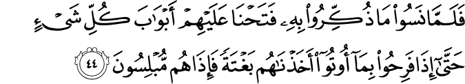 فَلَمَّا نَسُوا مَا ذُكِّرُوا بِهِ فَتَحْنَا عَلَيْهِمْ أَبْوَابَ كُلِّ شَيْءٍ حَتَّىٰ إِذَا فَرِحُوا بِمَا أُوتُوا أَخَذْنَاهُم بَغْتَةً فَإِذَا هُم مُّبْلِسُونَ
