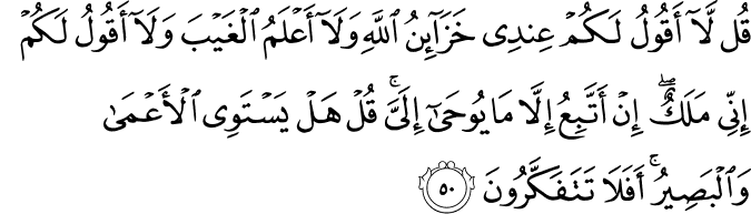 قُل لَّا أَقُولُ لَكُمْ عِندِي خَزَائِنُ اللَّهِ وَلَا أَعْلَمُ الْغَيْبَ وَلَا أَقُولُ لَكُمْ إِنِّي مَلَكٌ ۖ إِنْ أَتَّبِعُ إِلَّا مَا يُوحَىٰ إِلَيَّ ۚ قُلْ هَلْ يَسْتَوِي الْأَعْمَىٰ وَالْبَصِيرُ ۚ أَفَلَا تَتَفَكَّرُونَ