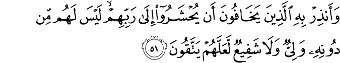وَأَنذِرْ بِهِ الَّذِينَ يَخَافُونَ أَن يُحْشَرُوا إِلَىٰ رَبِّهِمْ ۙ لَيْسَ لَهُم مِّن دُونِهِ وَلِيٌّ وَلَا شَفِيعٌ لَّعَلَّهُمْ يَتَّقُونَ