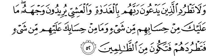 وَلَا تَطْرُدِ الَّذِينَ يَدْعُونَ رَبَّهُم بِالْغَدَاةِ وَالْعَشِيِّ يُرِيدُونَ وَجْهَهُ ۖ مَا عَلَيْكَ مِنْ حِسَابِهِم مِّن شَيْءٍ وَمَا مِنْ حِسَابِكَ عَلَيْهِم مِّن شَيْءٍ فَتَطْرُدَهُمْ فَتَكُونَ مِنَ الظَّالِمِينَ