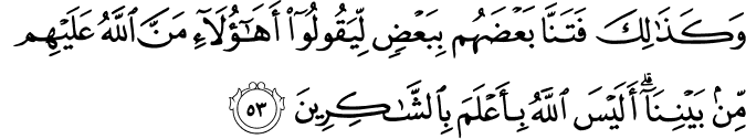 وَكَذَٰلِكَ فَتَنَّا بَعْضَهُم بِبَعْضٍ لِّيَقُولُوا أَهَـٰؤُلَاءِ مَنَّ اللَّهُ عَلَيْهِم مِّن بَيْنِنَا ۗ أَلَيْسَ اللَّهُ بِأَعْلَمَ بِالشَّاكِرِينَ