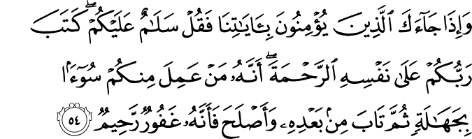 وَإِذَا جَاءَكَ الَّذِينَ يُؤْمِنُونَ بِآيَاتِنَا فَقُلْ سَلَامٌ عَلَيْكُمْ ۖ كَتَبَ رَبُّكُمْ عَلَىٰ نَفْسِهِ الرَّحْمَةَ ۖ أَنَّهُ مَنْ عَمِلَ مِنكُمْ سُوءًا بِجَهَالَةٍ ثُمَّ تَابَ مِن بَعْدِهِ وَأَصْلَحَ فَأَنَّهُ غَفُورٌ رَّحِيمٌ