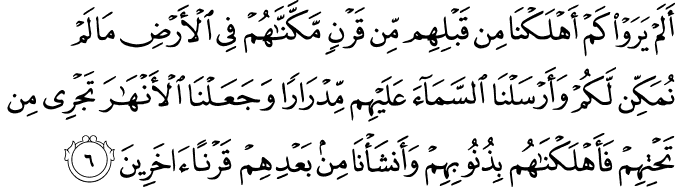 أَلَمْ يَرَوْا كَمْ أَهْلَكْنَا مِن قَبْلِهِم مِّن قَرْنٍ مَّكَّنَّاهُمْ فِي الْأَرْضِ مَا لَمْ نُمَكِّن لَّكُمْ وَأَرْسَلْنَا السَّمَاءَ عَلَيْهِم مِّدْرَارًا وَجَعَلْنَا الْأَنْهَارَ تَجْرِي مِن تَحْتِهِمْ فَأَهْلَكْنَاهُم بِذُنُوبِهِمْ وَأَنشَأْنَا مِن بَعْدِهِمْ قَرْنًا آخَرِينَ