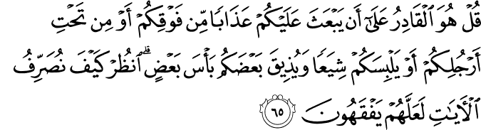 قُلْ هُوَ الْقَادِرُ عَلَىٰ أَن يَبْعَثَ عَلَيْكُمْ عَذَابًا مِّن فَوْقِكُمْ أَوْ مِن تَحْتِ أَرْجُلِكُمْ أَوْ يَلْبِسَكُمْ شِيَعًا وَيُذِيقَ بَعْضَكُم بَأْسَ بَعْضٍ ۗ انظُرْ كَيْفَ نُصَرِّفُ الْآيَاتِ لَعَلَّهُمْ يَفْقَهُونَ