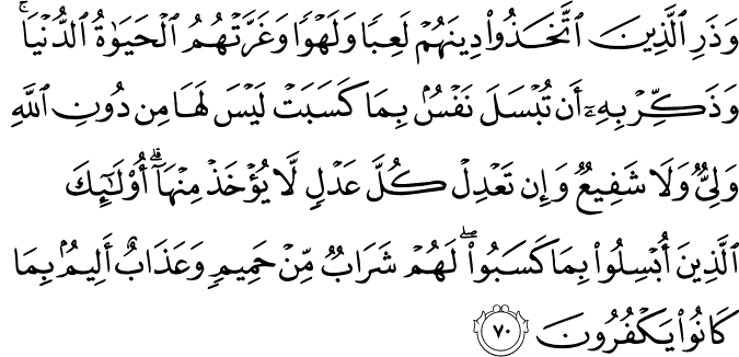 وَذَرِ الَّذِينَ اتَّخَذُوا دِينَهُمْ لَعِبًا وَلَهْوًا وَغَرَّتْهُمُ الْحَيَاةُ الدُّنْيَا ۚ وَذَكِّرْ بِهِ أَن تُبْسَلَ نَفْسٌ بِمَا كَسَبَتْ لَيْسَ لَهَا مِن دُونِ اللَّهِ وَلِيٌّ وَلَا شَفِيعٌ وَإِن تَعْدِلْ كُلَّ عَدْلٍ لَّا يُؤْخَذْ مِنْهَا ۗ أُولَـٰئِكَ الَّذِينَ أُبْسِلُوا بِمَا كَسَبُوا ۖ لَهُمْ شَرَابٌ مِّنْ حَمِيمٍ وَعَذَابٌ أَلِيمٌ بِمَا كَانُوا يَكْفُرُونَ