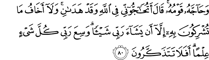 وَحَاجَّهُ قَوْمُهُ ۚ قَالَ أَتُحَاجُّونِّي فِي اللَّهِ وَقَدْ هَدَانِ ۚ وَلَا أَخَافُ مَا تُشْرِكُونَ بِهِ إِلَّا أَن يَشَاءَ رَبِّي شَيْئًا ۗ وَسِعَ رَبِّي كُلَّ شَيْءٍ عِلْمًا ۗ أَفَلَا تَتَذَكَّرُونَ