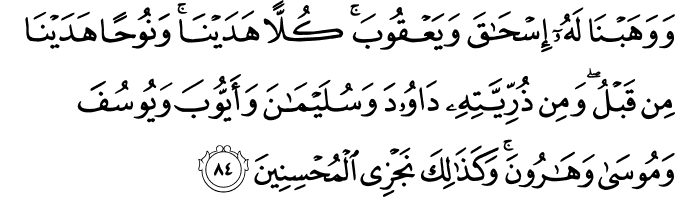 وَوَهَبْنَا لَهُ إِسْحَاقَ وَيَعْقُوبَ ۚ كُلًّا هَدَيْنَا ۚ وَنُوحًا هَدَيْنَا مِن قَبْلُ ۖ وَمِن ذُرِّيَّتِهِ دَاوُودَ وَسُلَيْمَانَ وَأَيُّوبَ وَيُوسُفَ وَمُوسَىٰ وَهَارُونَ ۚ وَكَذَٰلِكَ نَجْزِي الْمُحْسِنِينَ