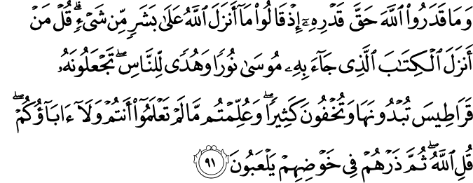 وَمَا قَدَرُوا اللَّهَ حَقَّ قَدْرِهِ إِذْ قَالُوا مَا أَنزَلَ اللَّهُ عَلَىٰ بَشَرٍ مِّن شَيْءٍ ۗ قُلْ مَنْ أَنزَلَ الْكِتَابَ الَّذِي جَاءَ بِهِ مُوسَىٰ نُورًا وَهُدًى لِّلنَّاسِ ۖ تَجْعَلُونَهُ قَرَاطِيسَ تُبْدُونَهَا وَتُخْفُونَ كَثِيرًا ۖ وَعُلِّمْتُم مَّا لَمْ تَعْلَمُوا أَنتُمْ وَلَا آبَاؤُكُمْ ۖ قُلِ اللَّهُ ۖ ثُمَّ ذَرْهُمْ فِي خَوْضِهِمْ يَلْعَبُونَ