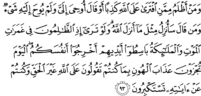 وَمَنْ أَظْلَمُ مِمَّنِ افْتَرَىٰ عَلَى اللَّهِ كَذِبًا أَوْ قَالَ أُوحِيَ إِلَيَّ وَلَمْ يُوحَ إِلَيْهِ شَيْءٌ وَمَن قَالَ سَأُنزِلُ مِثْلَ مَا أَنزَلَ اللَّهُ ۗ وَلَوْ تَرَىٰ إِذِ الظَّالِمُونَ فِي غَمَرَاتِ الْمَوْتِ وَالْمَلَائِكَةُ بَاسِطُو أَيْدِيهِمْ أَخْرِجُوا أَنفُسَكُمُ ۖ الْيَوْمَ تُجْزَوْنَ عَذَابَ الْهُونِ بِمَا كُنتُمْ تَقُولُونَ عَلَى اللَّهِ غَيْرَ الْحَقِّ وَكُنتُمْ عَنْ آيَاتِهِ تَسْتَكْبِرُونَ